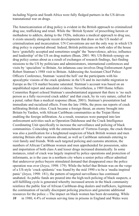 including Nigeria and South Africa were fully fledged partners in the US driven transnational war on drugs. The Americanization of drug policy is evident in the British approach to criminalized drug use, trafficking and retail. While the “British System’ of prescribing heroin or methadone to addicts, dating to the 1920s, indicates a medical approach to drug use, it exists uncasily alongside recent developments that draw on the US model of criminalization and incarceration. UN Conventions are not the only way in which US drug policy is exported abroad. Indeed, British politicians on both sides of the house have *gratefully accepted and sometimes sought’ the *benevolence, advice, influence and leadership’ of the US on drug matters (Bean, 2001: 90). US-Bri drug policy comes about as a result of exchanges of rescarch findings, fact. missions to the US by politicians and administrators, international conferences and visits by “specialists’to Britain. An infamous case involves Drug Enforcement Agent Robert Stutman’s 1988 visit to Britain. Addressing the Assistant Chicf Police Officers Conference, Stutman ‘scared the hell’ out the participants with his apocalypic visions of the crack epidemic in the US and its inevitable migration to Europe as the US market became saturated. Stutman’s account was based on an unpublished report and anccdotal evidence. Nevertheless, a 1989 Home Affairs Committee Report echoed Stutman’s unsubstantiated argument that there is ‘no such person as a fully recovered crack addict’ and that crack, by its very nature, called for a penal, rather than a medical response (Bean, 2001). Stutman’s presentation had immediate and racialized effects. From the late 1980s, the press ran reports of crack infiltrating British citics. Crack became a foreign threat, an enemy brought into. Britain by Yardies, with African Caribbean communities as the Trojan Horse enabling the foreign infiltration. As a result, resources were pumped into law enforcement activities such as Operation Dalchouse and the Crack Intelligence Coordinating Unit specifically to increase the surveillance and policing of black communitics. Coinciding with the entrenchment of *Fortress Europe, the erack threat was also a ustification for a heightened suspicion of black British women and men entering Britain afier vacations abroad, as well as Caribbean nationals entering to visit family and friends. With such targeted policing and customs attention, the Pumbers of Affican Caribbean women and men apprehended for possession, sales and importation of both class A and lesser drugs increased dramatically. In some instances, retal of crack was largely inspired by police operations and protection of informans, as is the case in a northem city where a senior police officer admitted that undercover police buyers stimulated demand that disappeared once the police. operation was over (Joyce, 1995: 179). While the belicf that Britain was on the verge ofa US-style “crack epidemic’ was found by the mid 1990 s to be a ‘media inspired panic’ (Joyce, 1998: 181), the pattern of targeted surveillance has continued unabated. As public funds are poured into the high-tech policing of black suspects, a self-fulfilling cycle is generated whercby increased arrests in the black community reinforce the public fear of African Caribbean drug dealers and traffickers, legitimate the continuation of racially discrepant policing practices and generate additional resources for the police. : The impact on black women has been devastating. While 10 in 1980, 4.4% of women serving time in prisons in England and Wales were